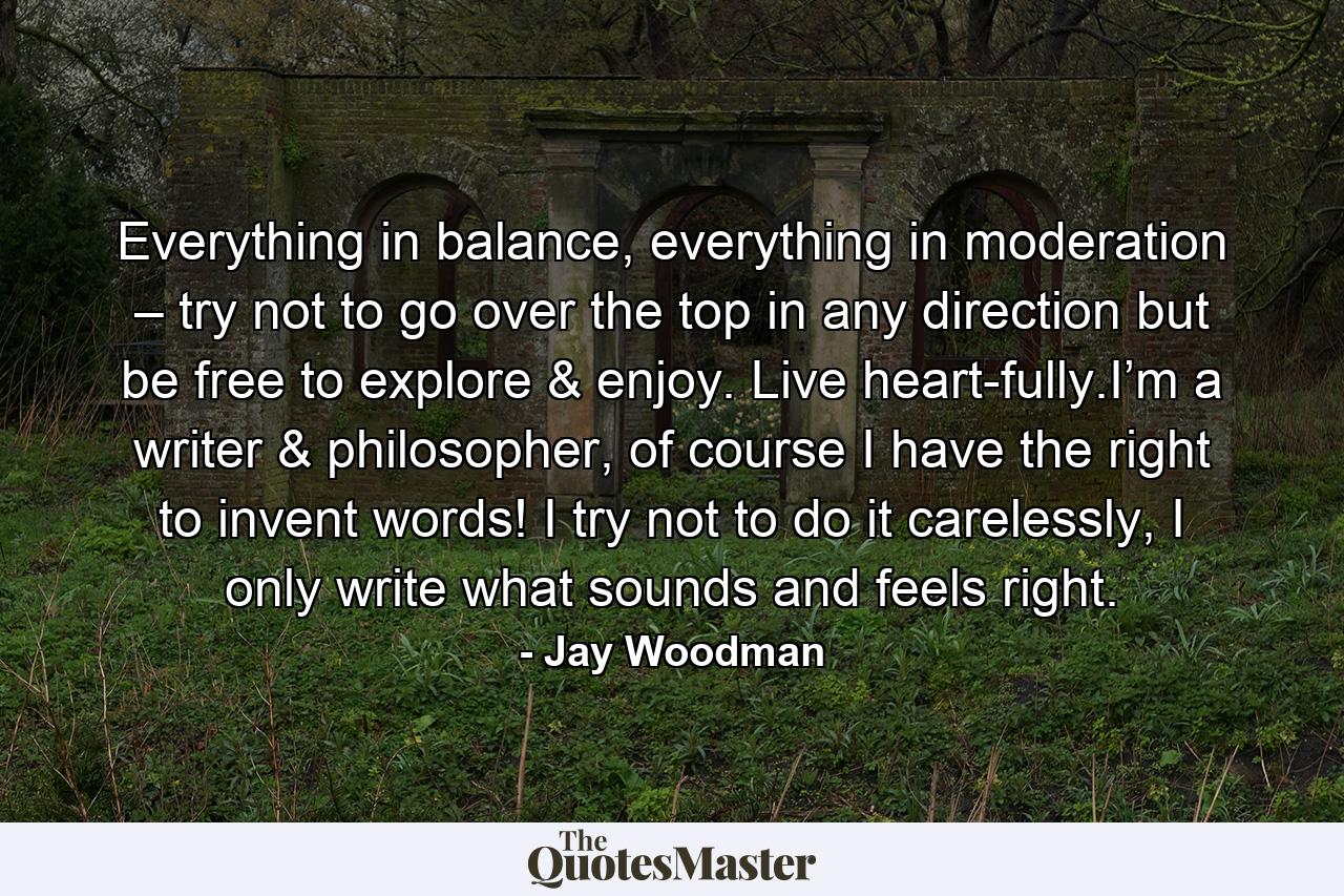 Everything in balance, everything in moderation – try not to go over the top in any direction but be free to explore & enjoy. Live heart-fully.I’m a writer & philosopher, of course I have the right to invent words! I try not to do it carelessly, I only write what sounds and feels right. - Quote by Jay Woodman