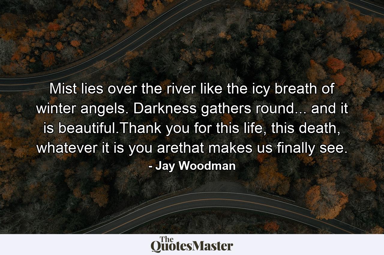 Mist lies over the river like the icy breath of winter angels. Darkness gathers round... and it is beautiful.Thank you for this life, this death, whatever it is you arethat makes us finally see. - Quote by Jay Woodman