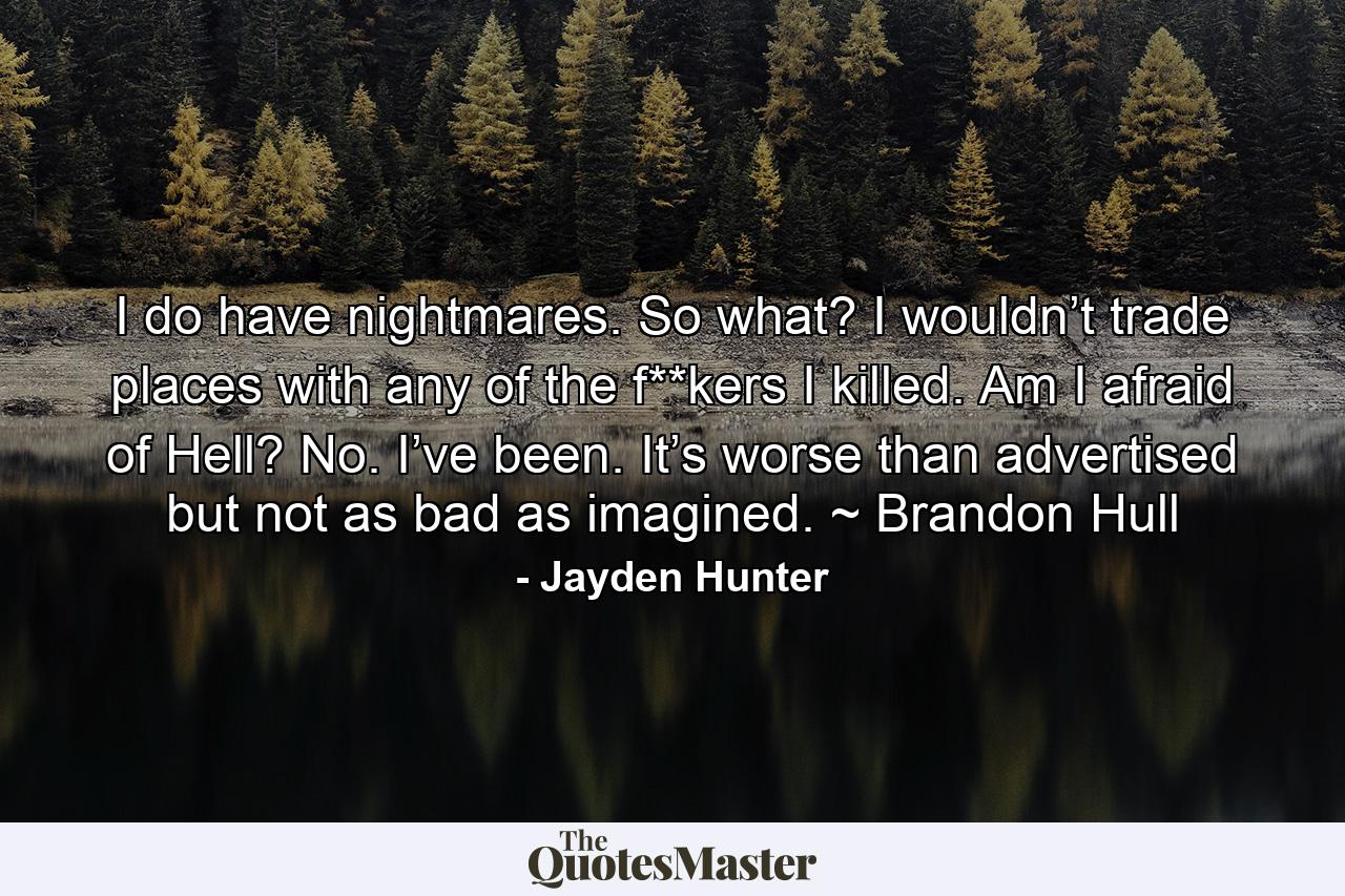 I do have nightmares. So what? I wouldn’t trade places with any of the f**kers I killed. Am I afraid of Hell? No. I’ve been. It’s worse than advertised but not as bad as imagined. ~ Brandon Hull - Quote by Jayden Hunter