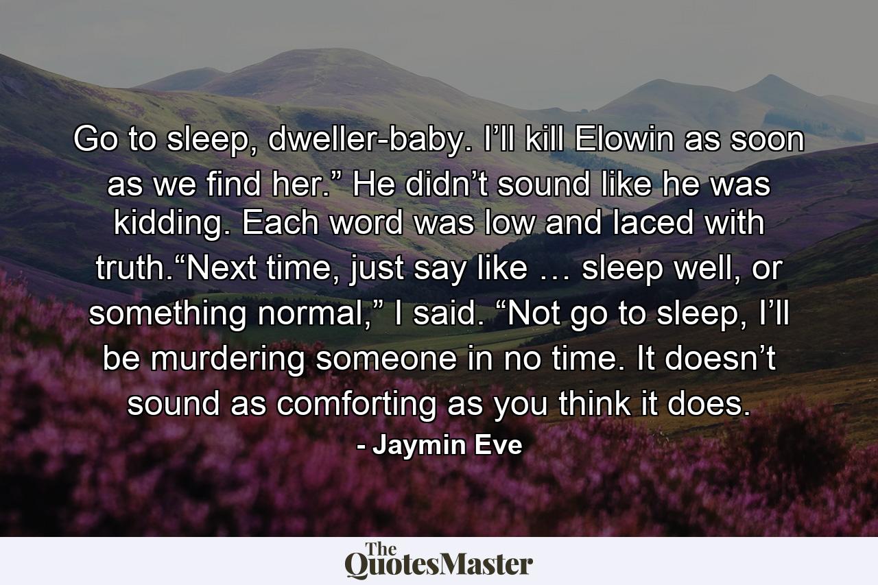 Go to sleep, dweller-baby. I’ll kill Elowin as soon as we find her.” He didn’t sound like he was kidding. Each word was low and laced with truth.“Next time, just say like … sleep well, or something normal,” I said. “Not go to sleep, I’ll be murdering someone in no time. It doesn’t sound as comforting as you think it does. - Quote by Jaymin Eve