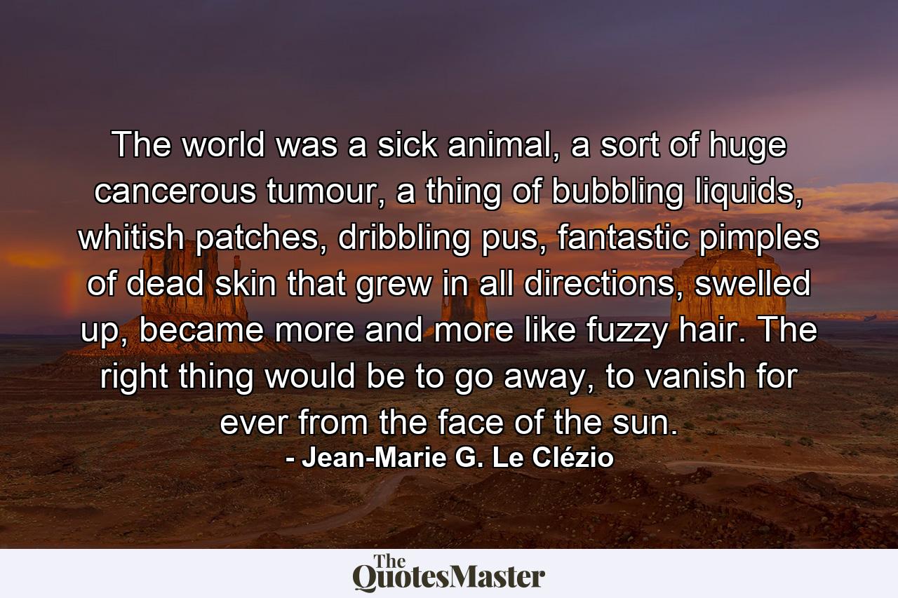 The world was a sick animal, a sort of huge cancerous tumour, a thing of bubbling liquids, whitish patches, dribbling pus, fantastic pimples of dead skin that grew in all directions, swelled up, became more and more like fuzzy hair. The right thing would be to go away, to vanish for ever from the face of the sun. - Quote by Jean-Marie G. Le Clézio