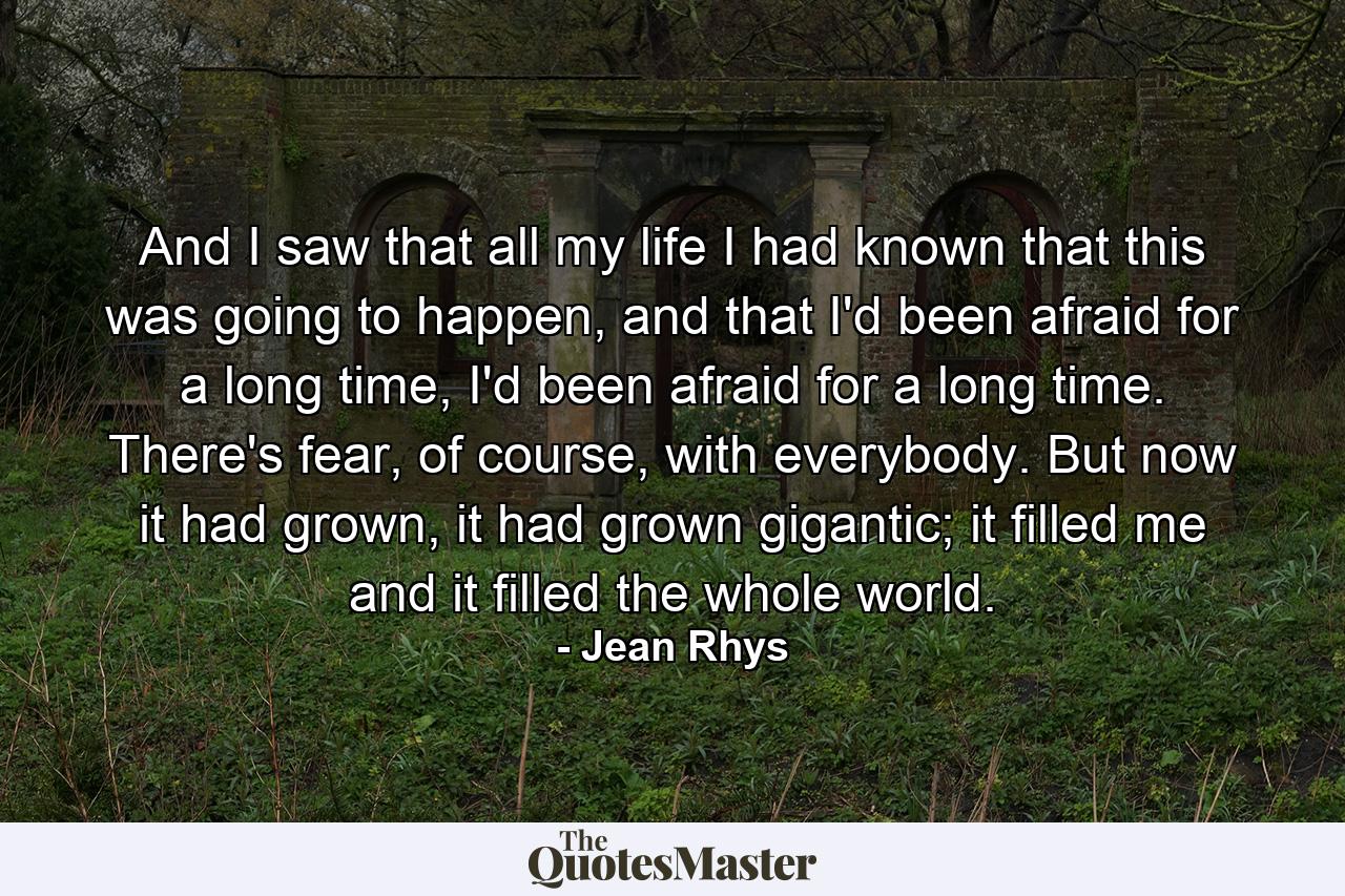 And I saw that all my life I had known that this was going to happen, and that I'd been afraid for a long time, I'd been afraid for a long time. There's fear, of course, with everybody. But now it had grown, it had grown gigantic; it filled me and it filled the whole world. - Quote by Jean Rhys