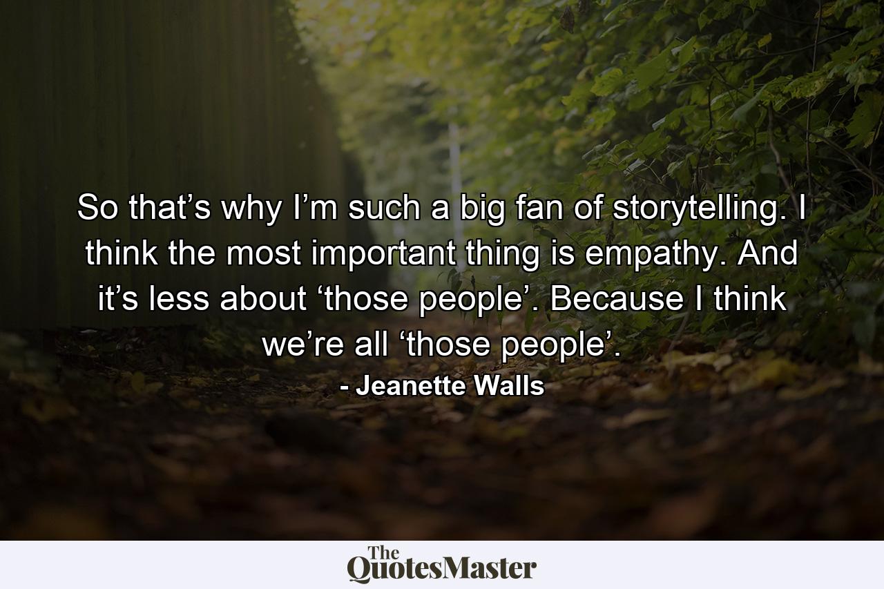 So that’s why I’m such a big fan of storytelling. I think the most important thing is empathy. And it’s less about ‘those people’. Because I think we’re all ‘those people’. - Quote by Jeanette Walls