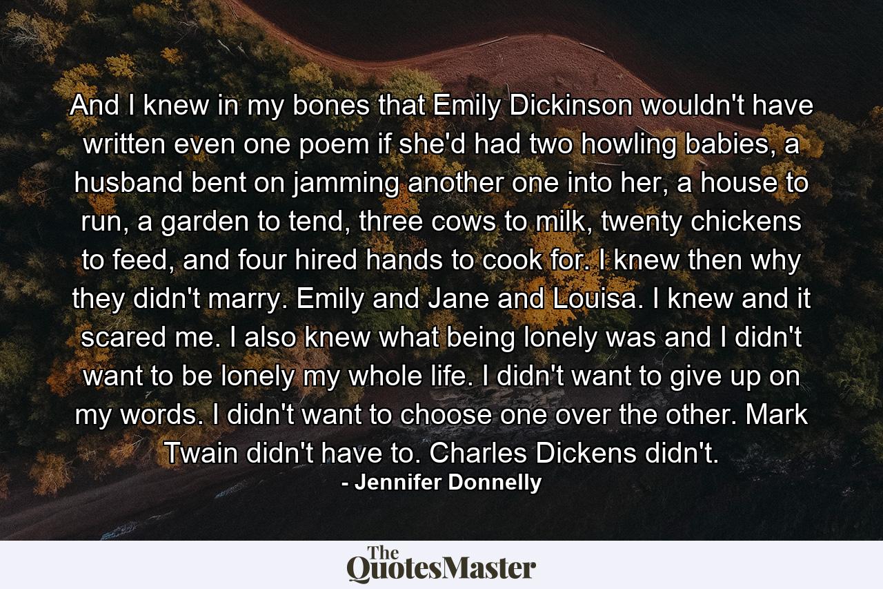 And I knew in my bones that Emily Dickinson wouldn't have written even one poem if she'd had two howling babies, a husband bent on jamming another one into her, a house to run, a garden to tend, three cows to milk, twenty chickens to feed, and four hired hands to cook for. I knew then why they didn't marry. Emily and Jane and Louisa. I knew and it scared me. I also knew what being lonely was and I didn't want to be lonely my whole life. I didn't want to give up on my words. I didn't want to choose one over the other. Mark Twain didn't have to. Charles Dickens didn't. - Quote by Jennifer Donnelly