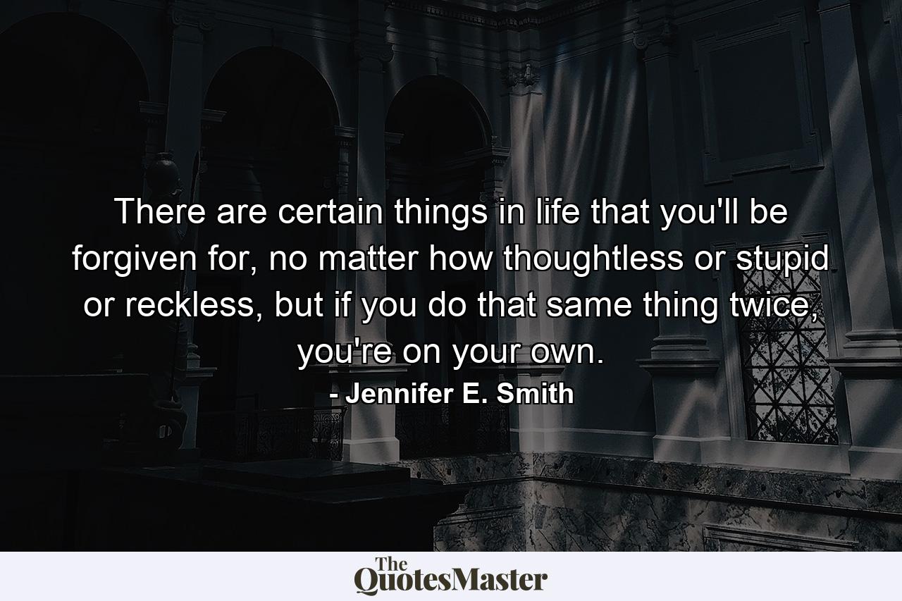 There are certain things in life that you'll be forgiven for, no matter how thoughtless or stupid or reckless, but if you do that same thing twice, you're on your own. - Quote by Jennifer E. Smith