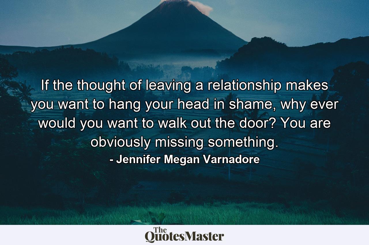 If the thought of leaving a relationship makes you want to hang your head in shame, why ever would you want to walk out the door? You are obviously missing something. - Quote by Jennifer Megan Varnadore