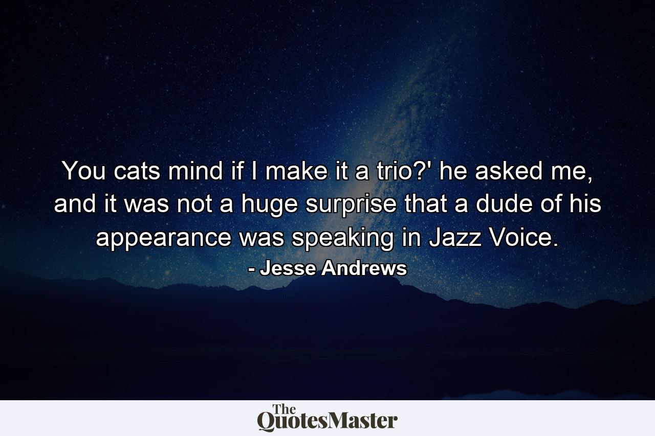 You cats mind if I make it a trio?' he asked me, and it was not a huge surprise that a dude of his appearance was speaking in Jazz Voice. - Quote by Jesse Andrews