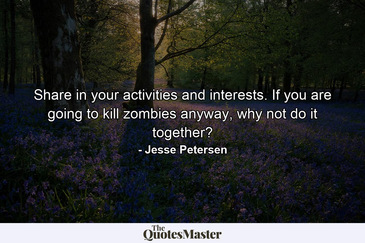 Share in your activities and interests. If you are going to kill zombies anyway, why not do it together? - Quote by Jesse Petersen