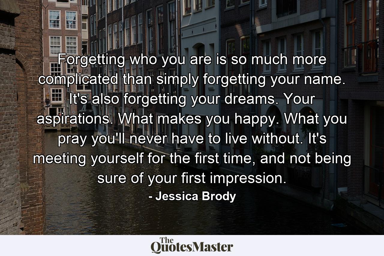 Forgetting who you are is so much more complicated than simply forgetting your name. It's also forgetting your dreams. Your aspirations. What makes you happy. What you pray you'll never have to live without. It's meeting yourself for the first time, and not being sure of your first impression. - Quote by Jessica Brody