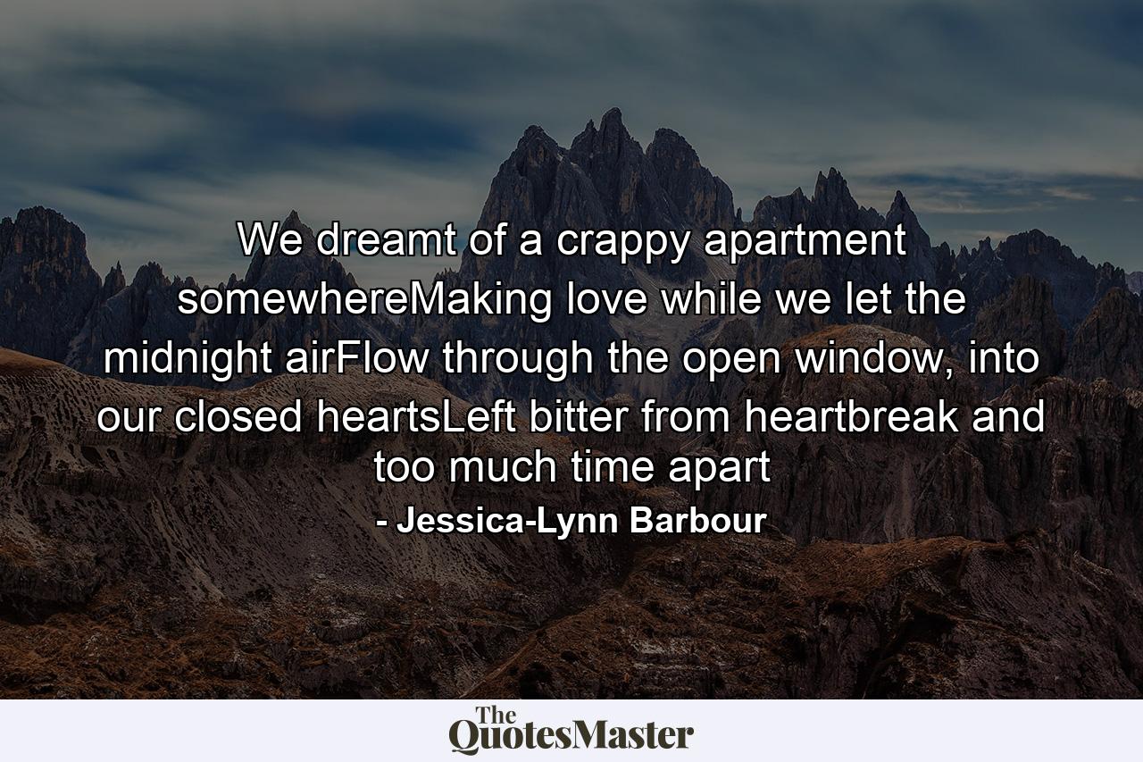 We dreamt of a crappy apartment somewhereMaking love while we let the midnight airFlow through the open window, into our closed heartsLeft bitter from heartbreak and too much time apart - Quote by Jessica-Lynn Barbour