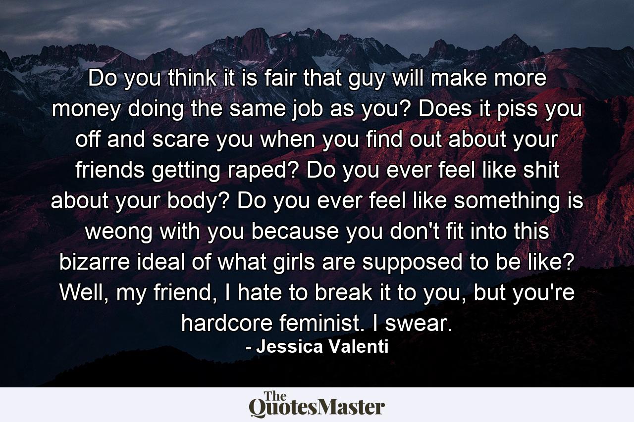 Do you think it is fair that guy will make more money doing the same job as you? Does it piss you off and scare you when you find out about your friends getting raped? Do you ever feel like shit about your body? Do you ever feel like something is weong with you because you don't fit into this bizarre ideal of what girls are supposed to be like? Well, my friend, I hate to break it to you, but you're hardcore feminist. I swear. - Quote by Jessica Valenti