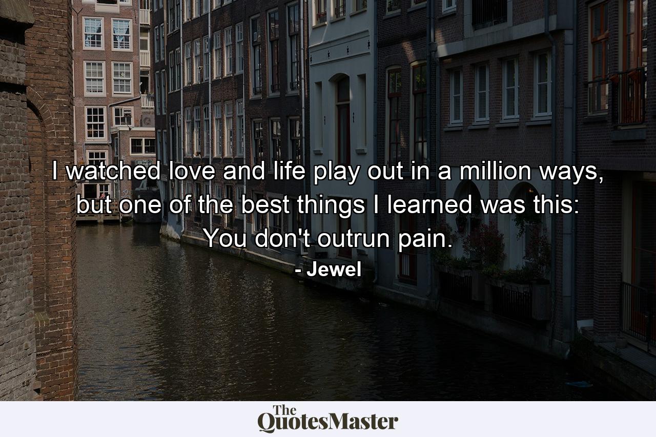 I watched love and life play out in a million ways, but one of the best things I learned was this: You don't outrun pain. - Quote by Jewel