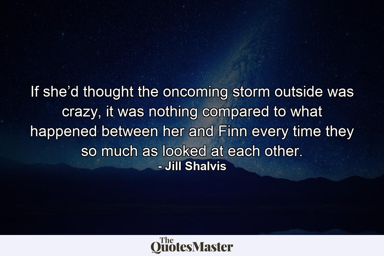 If she’d thought the oncoming storm outside was crazy, it was nothing compared to what happened between her and Finn every time they so much as looked at each other. - Quote by Jill Shalvis