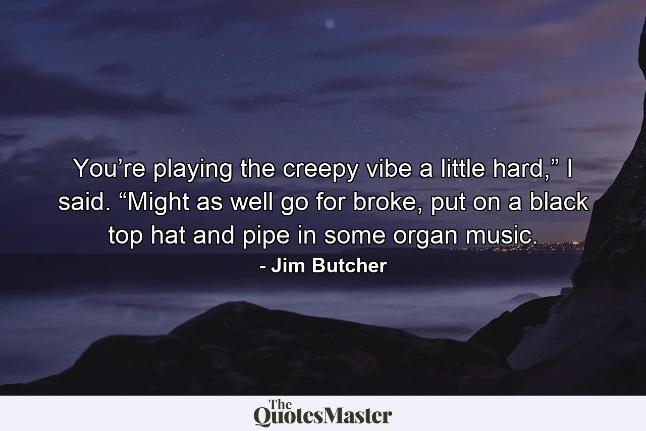 You’re playing the creepy vibe a little hard,” I said. “Might as well go for broke, put on a black top hat and pipe in some organ music. - Quote by Jim Butcher