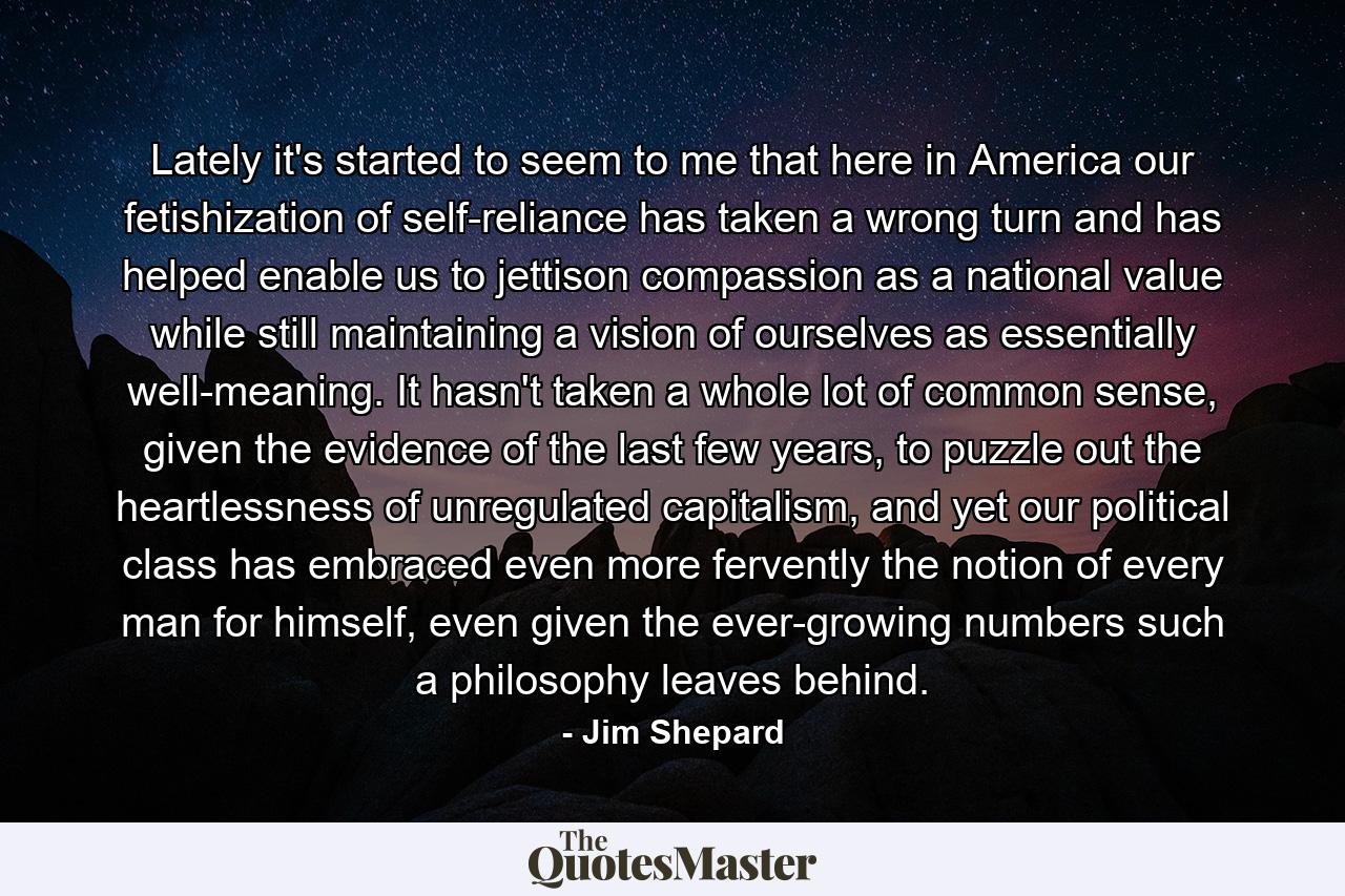 Lately it's started to seem to me that here in America our fetishization of self-reliance has taken a wrong turn and has helped enable us to jettison compassion as a national value while still maintaining a vision of ourselves as essentially well-meaning. It hasn't taken a whole lot of common sense, given the evidence of the last few years, to puzzle out the heartlessness of unregulated capitalism, and yet our political class has embraced even more fervently the notion of every man for himself, even given the ever-growing numbers such a philosophy leaves behind. - Quote by Jim Shepard