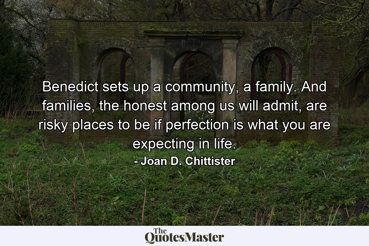 Benedict sets up a community, a family. And families, the honest among us will admit, are risky places to be if perfection is what you are expecting in life. - Quote by Joan D. Chittister