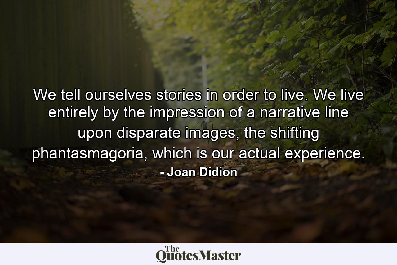 We tell ourselves stories in order to live. We live entirely by the impression of a narrative line upon disparate images, the shifting phantasmagoria, which is our actual experience. - Quote by Joan Didion