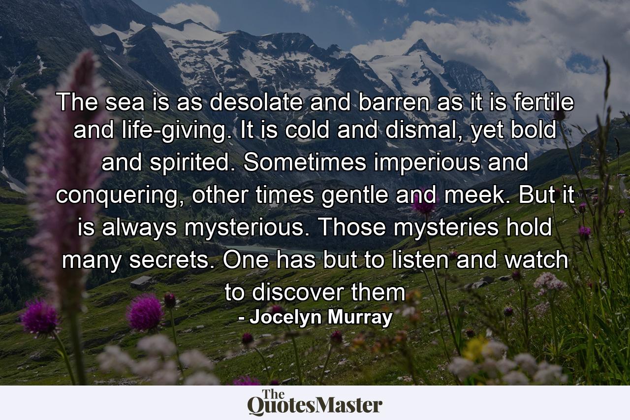 The sea is as desolate and barren as it is fertile and life-giving. It is cold and dismal, yet bold and spirited. Sometimes imperious and conquering, other times gentle and meek. But it is always mysterious. Those mysteries hold many secrets. One has but to listen and watch to discover them - Quote by Jocelyn Murray