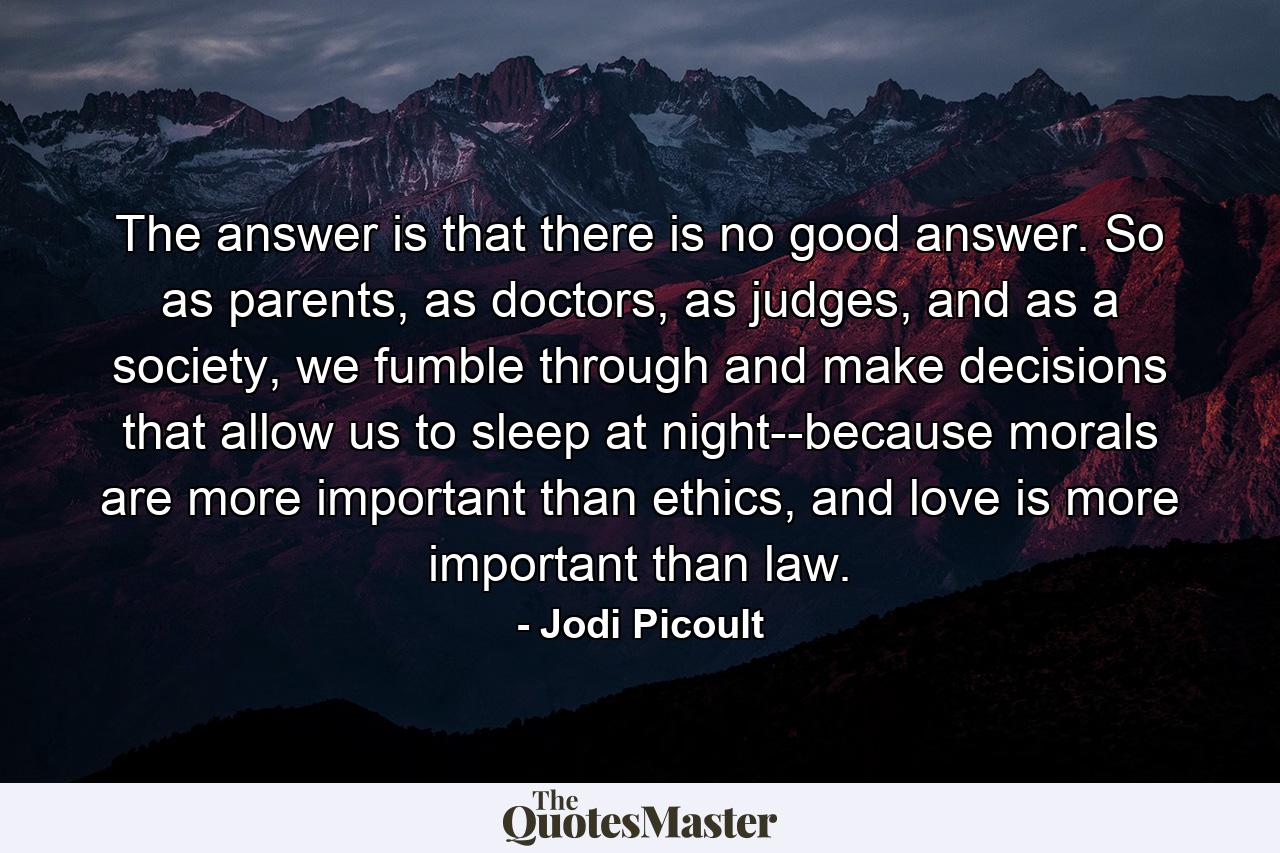 The answer is that there is no good answer. So as parents, as doctors, as judges, and as a society, we fumble through and make decisions that allow us to sleep at night--because morals are more important than ethics, and love is more important than law. - Quote by Jodi Picoult