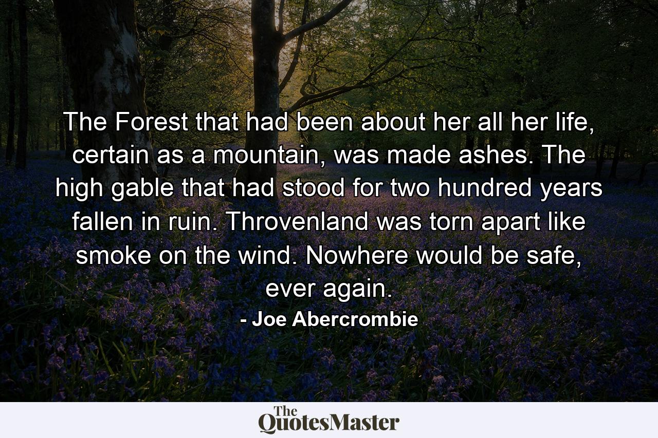 The Forest that had been about her all her life, certain as a mountain, was made ashes. The high gable that had stood for two hundred years fallen in ruin. Throvenland was torn apart like smoke on the wind. Nowhere would be safe, ever again. - Quote by Joe Abercrombie