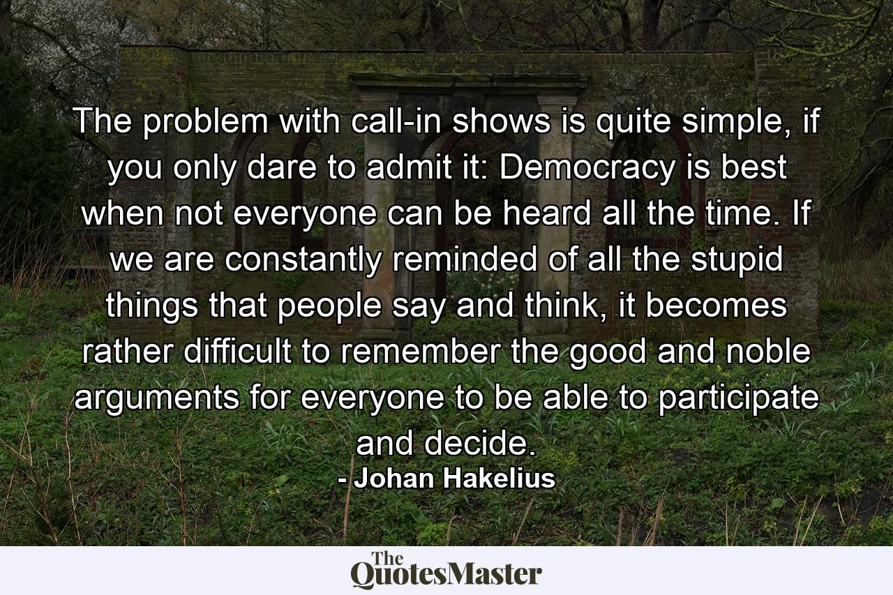 The problem with call-in shows is quite simple, if you only dare to admit it: Democracy is best when not everyone can be heard all the time. If we are constantly reminded of all the stupid things that people say and think, it becomes rather difficult to remember the good and noble arguments for everyone to be able to participate and decide. - Quote by Johan Hakelius