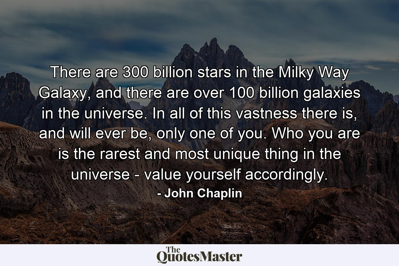 There are 300 billion stars in the Milky Way Galaxy, and there are over 100 billion galaxies in the universe. In all of this vastness there is, and will ever be, only one of you. Who you are is the rarest and most unique thing in the universe - value yourself accordingly. - Quote by John Chaplin