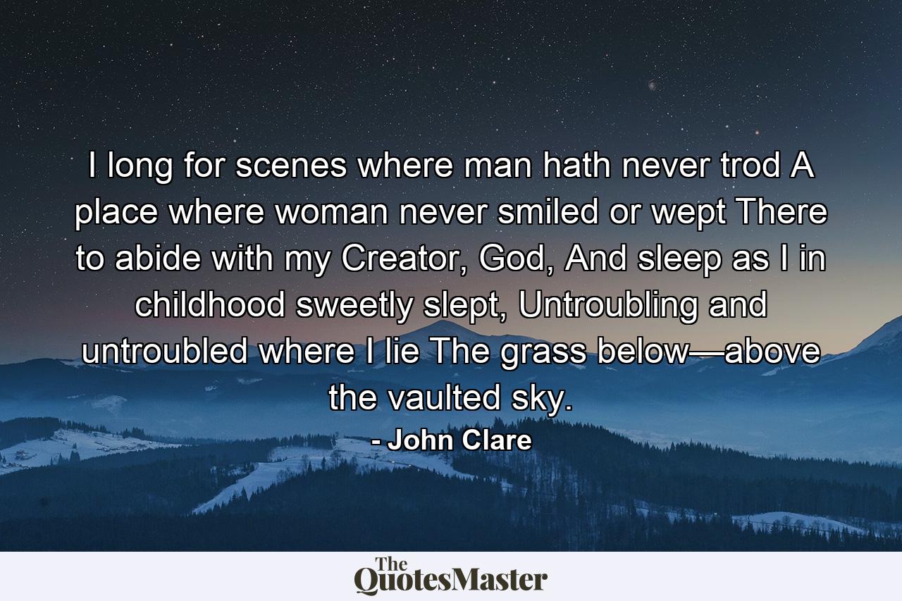 I long for scenes where man hath never trod A place where woman never smiled or wept There to abide with my Creator, God, And sleep as I in childhood sweetly slept, Untroubling and untroubled where I lie The grass below—above the vaulted sky. - Quote by John Clare