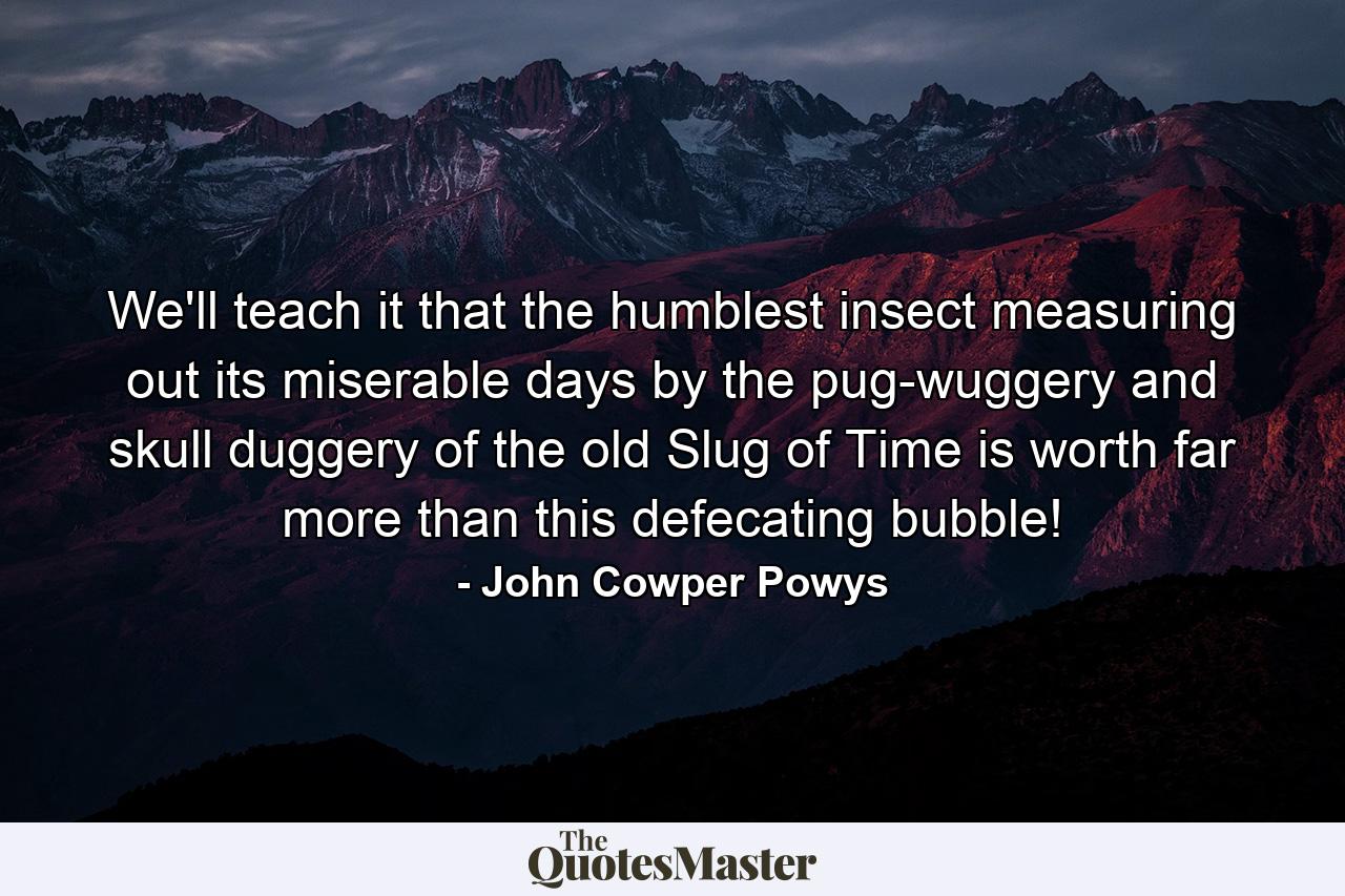 We'll teach it that the humblest insect measuring out its miserable days by the pug-wuggery and skull duggery of the old Slug of Time is worth far more than this defecating bubble! - Quote by John Cowper Powys