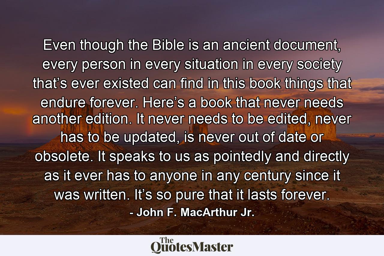 Even though the Bible is an ancient document, every person in every situation in every society that’s ever existed can find in this book things that endure forever. Here’s a book that never needs another edition. It never needs to be edited, never has to be updated, is never out of date or obsolete. It speaks to us as pointedly and directly as it ever has to anyone in any century since it was written. It’s so pure that it lasts forever. - Quote by John F. MacArthur Jr.