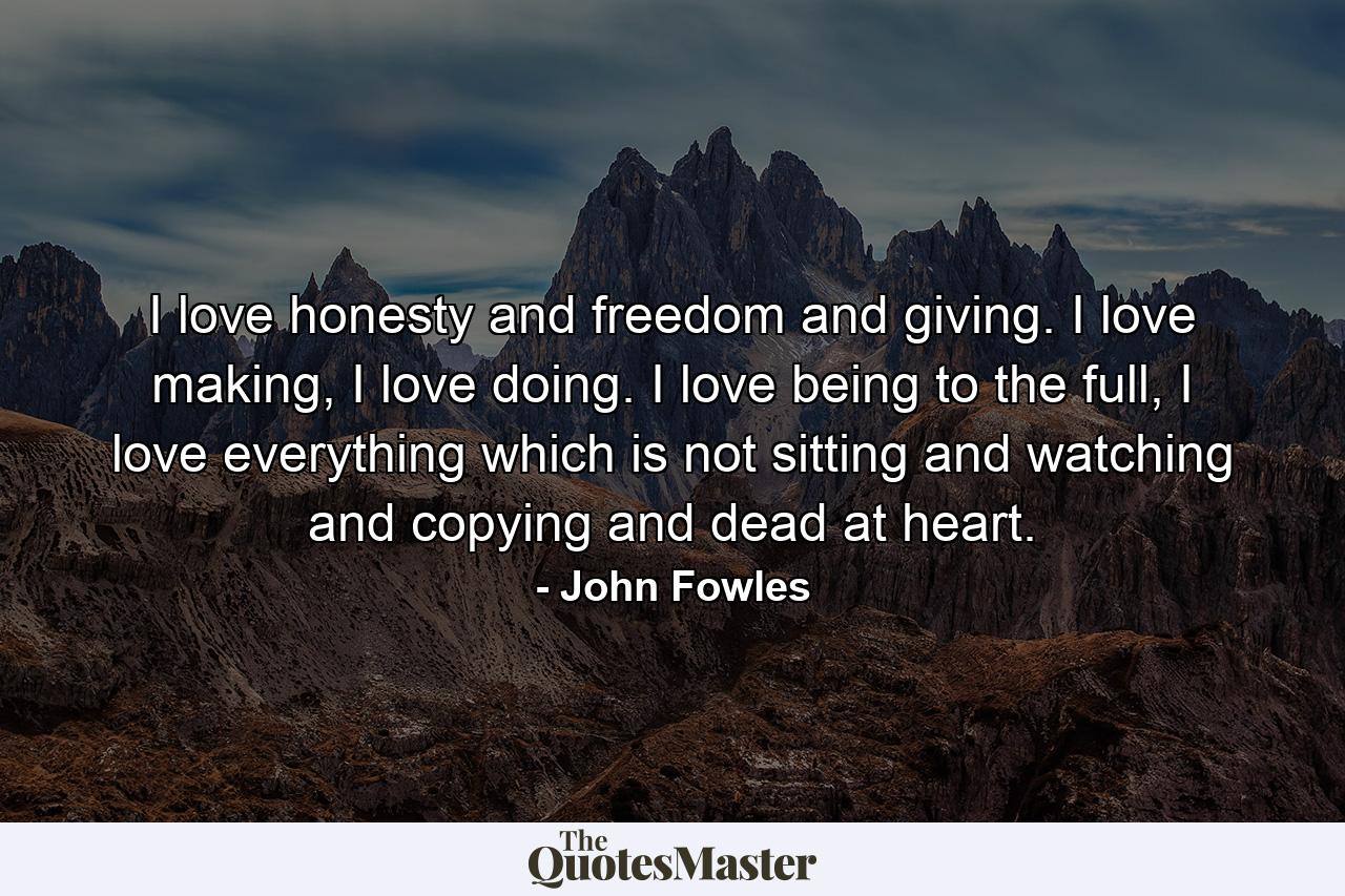 I love honesty and freedom and giving. I love making, I love doing. I love being to the full, I love everything which is not sitting and watching and copying and dead at heart. - Quote by John Fowles