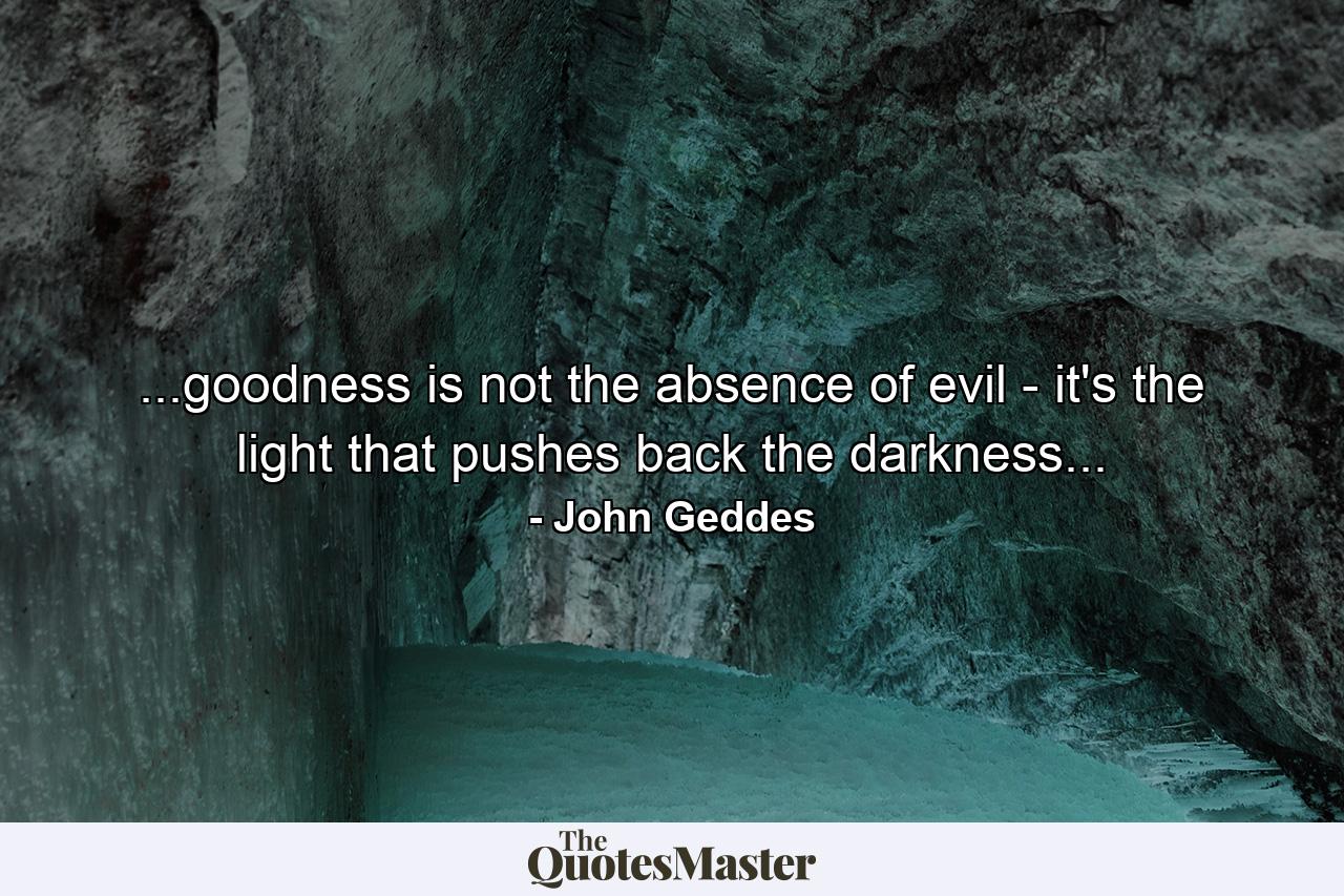 ...goodness is not the absence of evil - it's the light that pushes back the darkness... - Quote by John Geddes