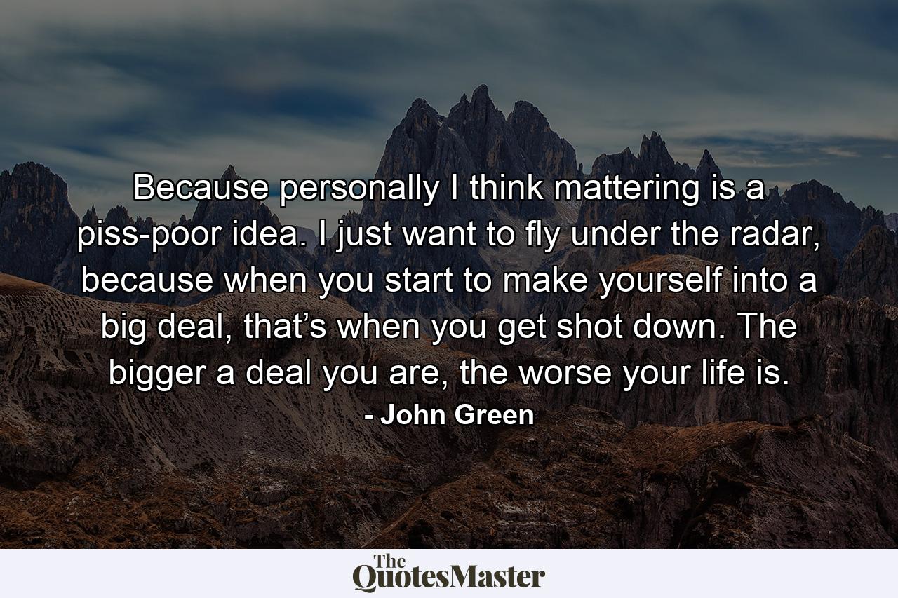 Because personally I think mattering is a piss-poor idea. I just want to fly under the radar, because when you start to make yourself into a big deal, that’s when you get shot down. The bigger a deal you are, the worse your life is. - Quote by John Green