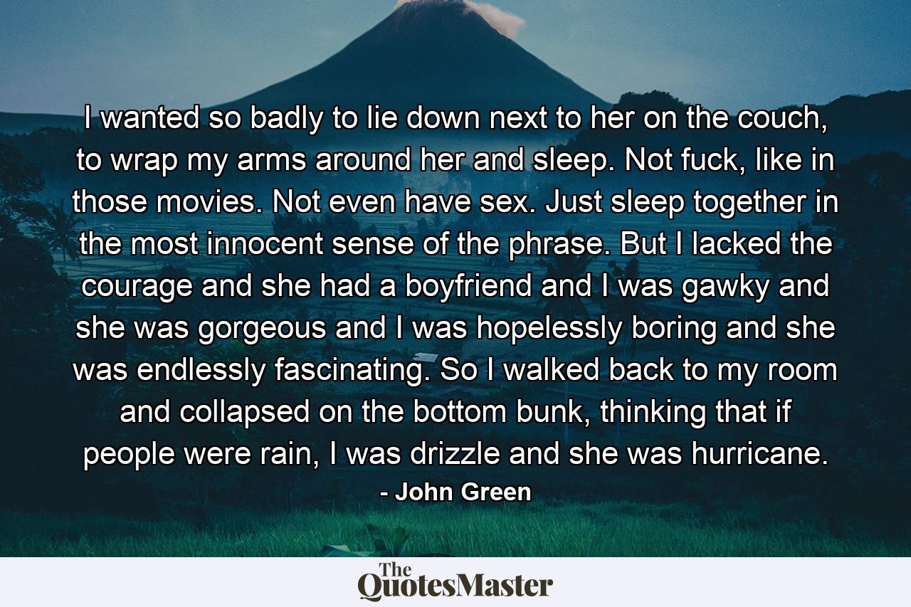 I wanted so badly to lie down next to her on the couch, to wrap my arms around her and sleep. Not fuck, like in those movies. Not even have sex. Just sleep together in the most innocent sense of the phrase. But I lacked the courage and she had a boyfriend and I was gawky and she was gorgeous and I was hopelessly boring and she was endlessly fascinating. So I walked back to my room and collapsed on the bottom bunk, thinking that if people were rain, I was drizzle and she was hurricane. - Quote by John Green