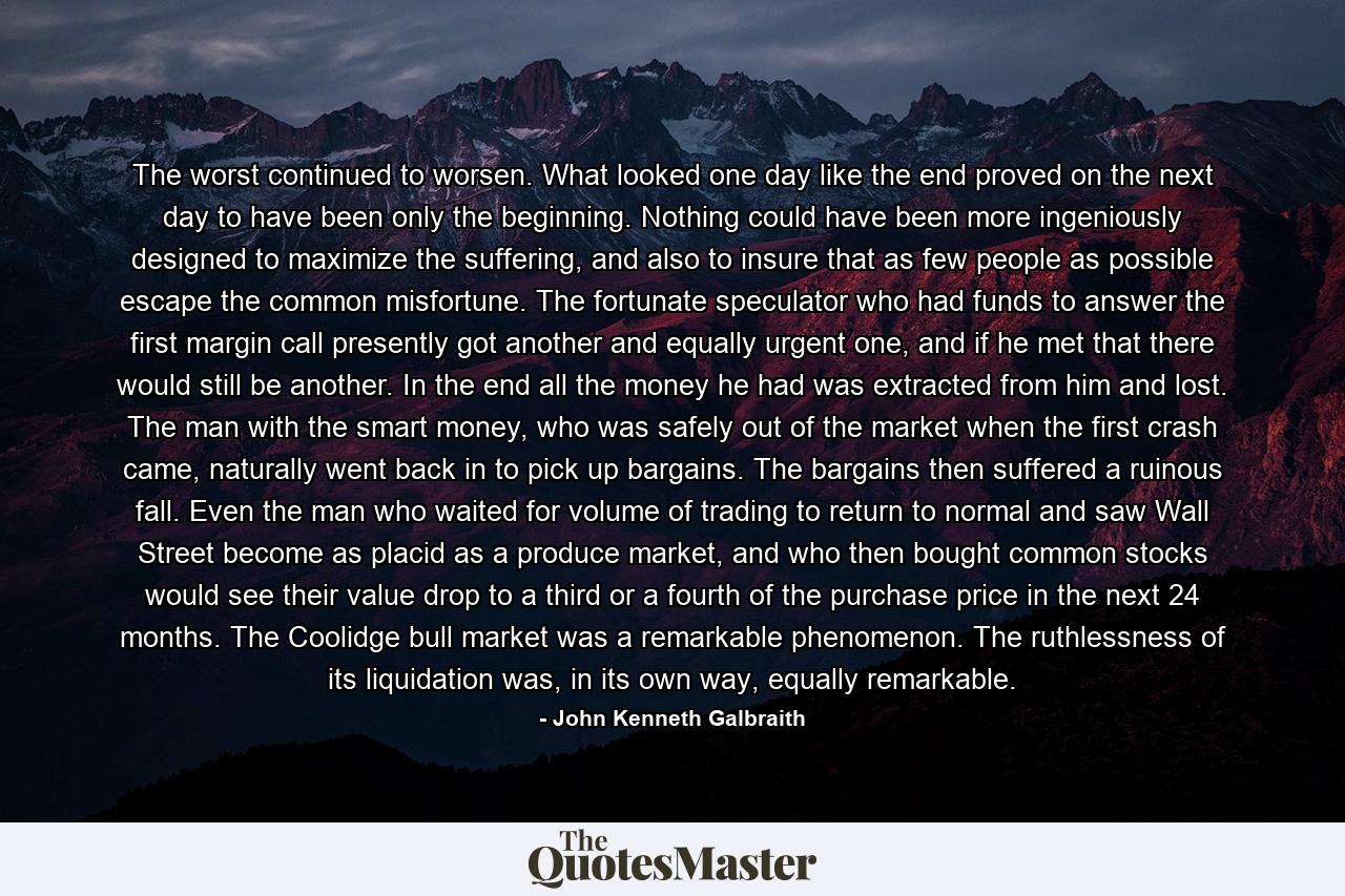 The worst continued to worsen. What looked one day like the end proved on the next day to have been only the beginning. Nothing could have been more ingeniously designed to maximize the suffering, and also to insure that as few people as possible escape the common misfortune. The fortunate speculator who had funds to answer the first margin call presently got another and equally urgent one, and if he met that there would still be another. In the end all the money he had was extracted from him and lost. The man with the smart money, who was safely out of the market when the first crash came, naturally went back in to pick up bargains. The bargains then suffered a ruinous fall. Even the man who waited for volume of trading to return to normal and saw Wall Street become as placid as a produce market, and who then bought common stocks would see their value drop to a third or a fourth of the purchase price in the next 24 months. The Coolidge bull market was a remarkable phenomenon. The ruthlessness of its liquidation was, in its own way, equally remarkable. - Quote by John Kenneth Galbraith