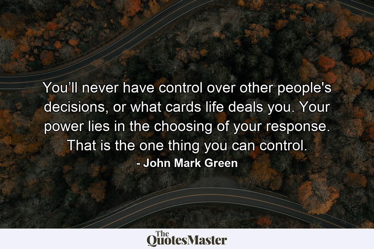 You’ll never have control over other people's decisions, or what cards life deals you. Your power lies in the choosing of your response. That is the one thing you can control. - Quote by John Mark Green