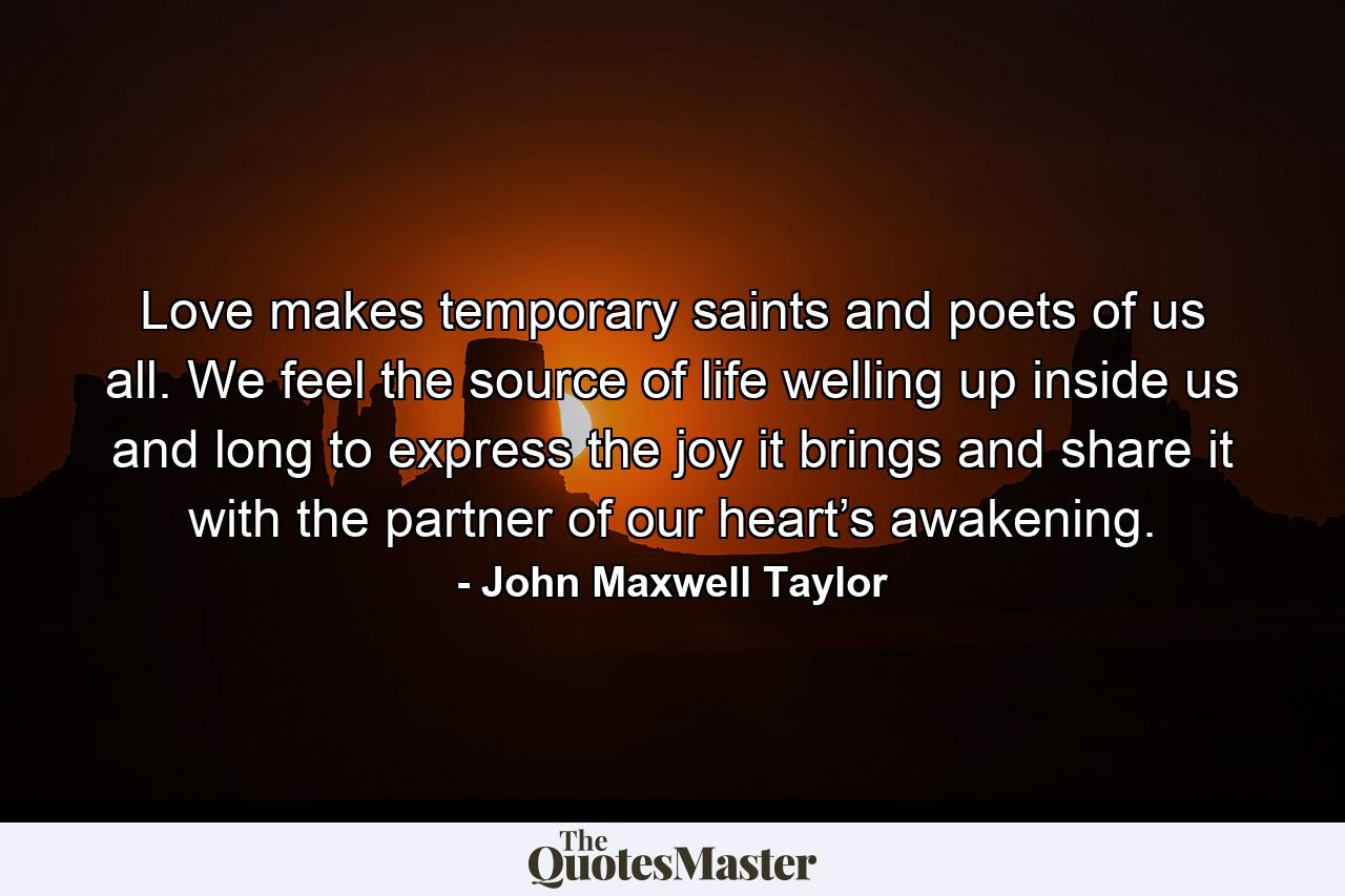 Love makes temporary saints and poets of us all. We feel the source of life welling up inside us and long to express the joy it brings and share it with the partner of our heart’s awakening. - Quote by John Maxwell Taylor