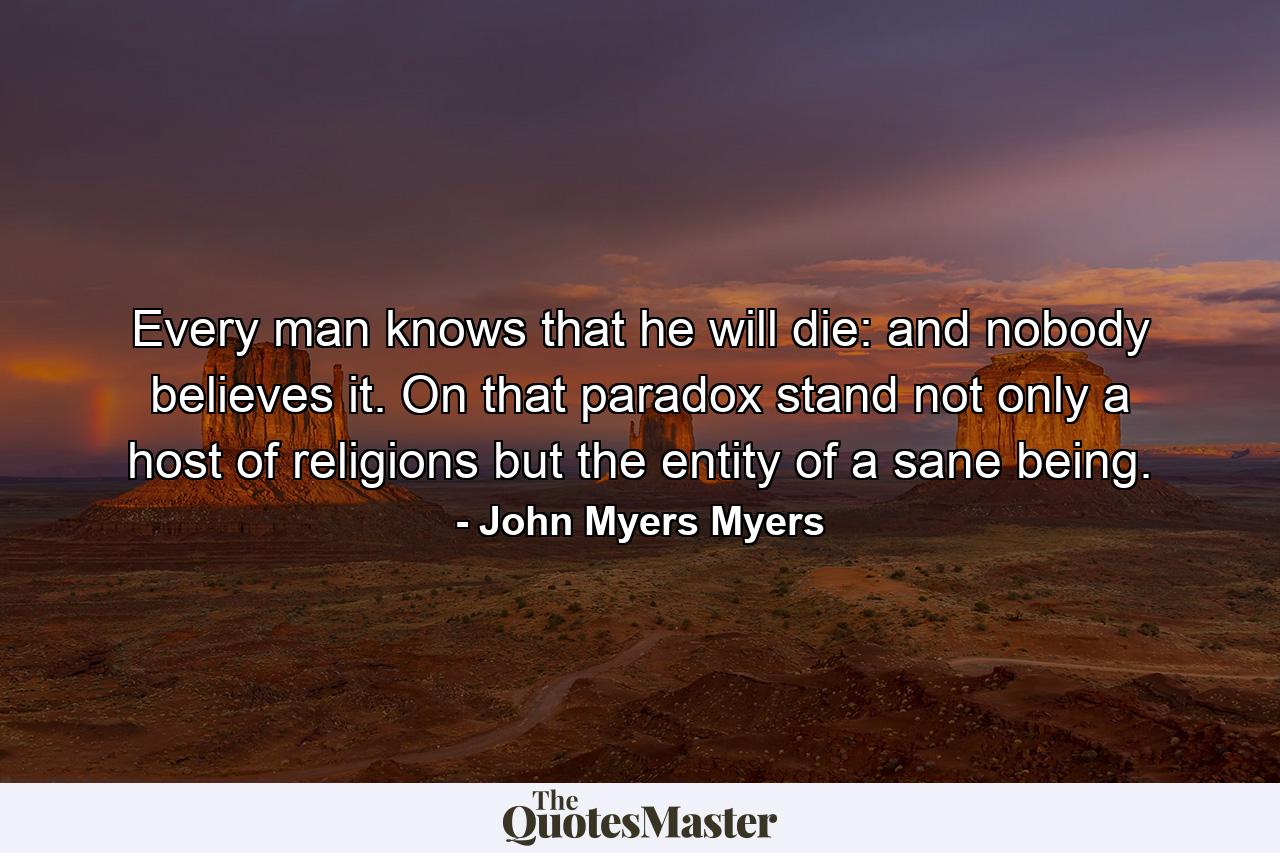 Every man knows that he will die: and nobody believes it. On that paradox stand not only a host of religions but the entity of a sane being. - Quote by John Myers Myers