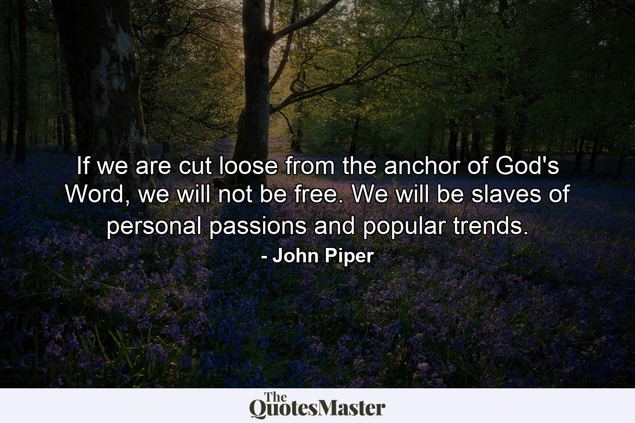 If we are cut loose from the anchor of God's Word, we will not be free. We will be slaves of personal passions and popular trends. - Quote by John Piper