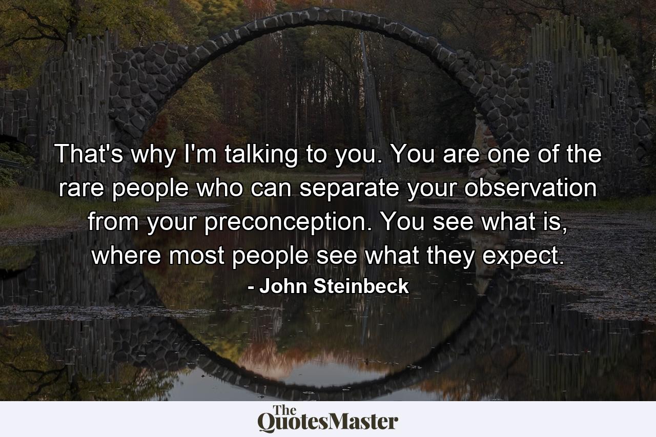 That's why I'm talking to you. You are one of the rare people who can separate your observation from your preconception. You see what is, where most people see what they expect. - Quote by John Steinbeck