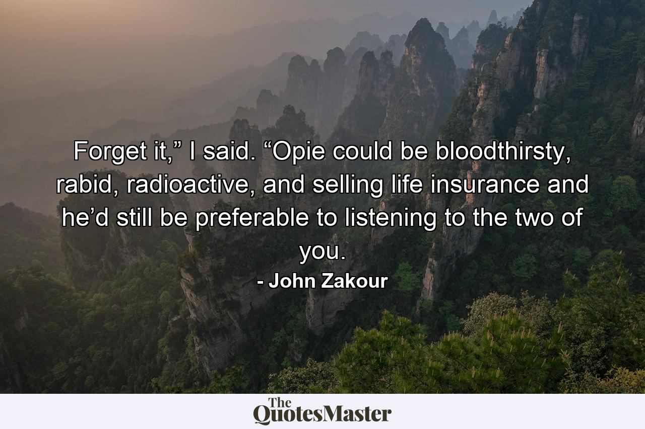 Forget it,” I said. “Opie could be bloodthirsty, rabid, radioactive, and selling life insurance and he’d still be preferable to listening to the two of you. - Quote by John Zakour