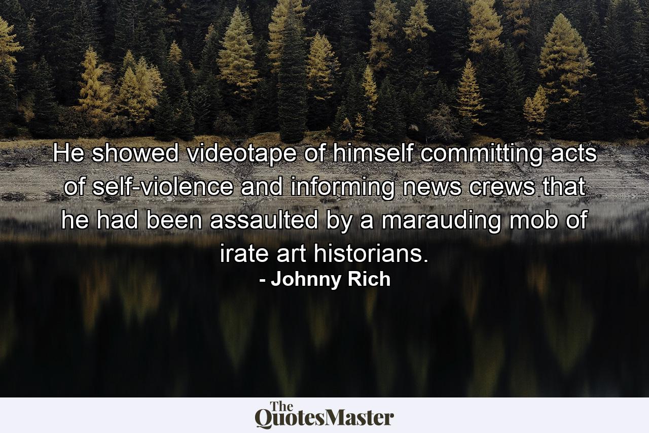 He showed videotape of himself committing acts of self-violence and informing news crews that he had been assaulted by a marauding mob of irate art historians. - Quote by Johnny Rich