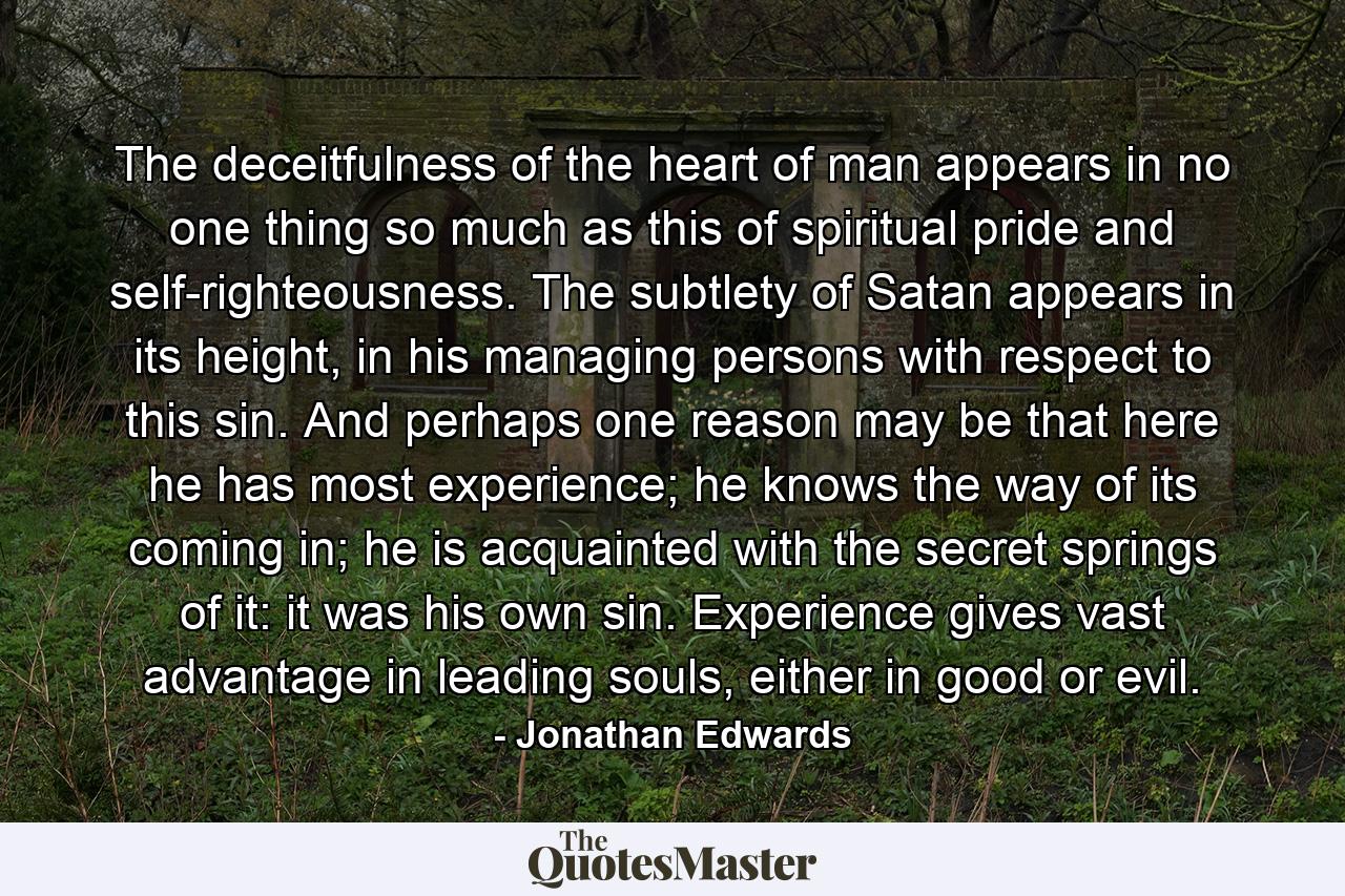 The deceitfulness of the heart of man appears in no one thing so much as this of spiritual pride and self-righteousness. The subtlety of Satan appears in its height, in his managing persons with respect to this sin. And perhaps one reason may be that here he has most experience; he knows the way of its coming in; he is acquainted with the secret springs of it: it was his own sin. Experience gives vast advantage in leading souls, either in good or evil. - Quote by Jonathan Edwards