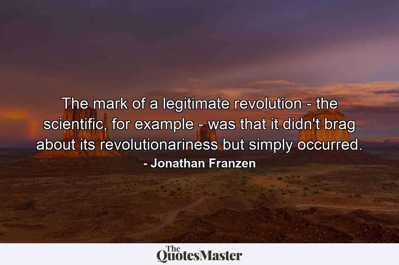 The mark of a legitimate revolution - the scientific, for example - was that it didn't brag about its revolutionariness but simply occurred. - Quote by Jonathan Franzen