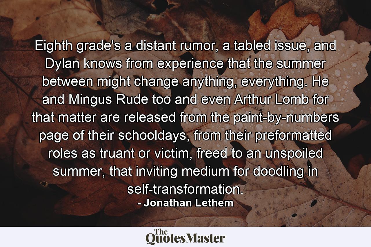 Eighth grade's a distant rumor, a tabled issue, and Dylan knows from experience that the summer between might change anything, everything. He and Mingus Rude too and even Arthur Lomb for that matter are released from the paint-by-numbers page of their schooldays, from their preformatted roles as truant or victim, freed to an unspoiled summer, that inviting medium for doodling in self-transformation. - Quote by Jonathan Lethem