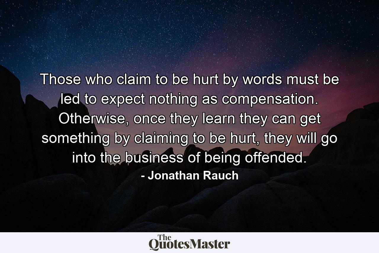 Those who claim to be hurt by words must be led to expect nothing as compensation. Otherwise, once they learn they can get something by claiming to be hurt, they will go into the business of being offended. - Quote by Jonathan Rauch