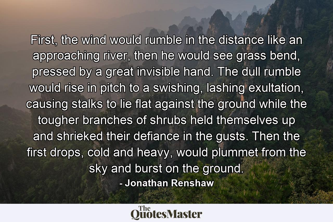 First, the wind would rumble in the distance like an approaching river, then he would see grass bend, pressed by a great invisible hand. The dull rumble would rise in pitch to a swishing, lashing exultation, causing stalks to lie flat against the ground while the tougher branches of shrubs held themselves up and shrieked their defiance in the gusts. Then the first drops, cold and heavy, would plummet from the sky and burst on the ground. - Quote by Jonathan Renshaw