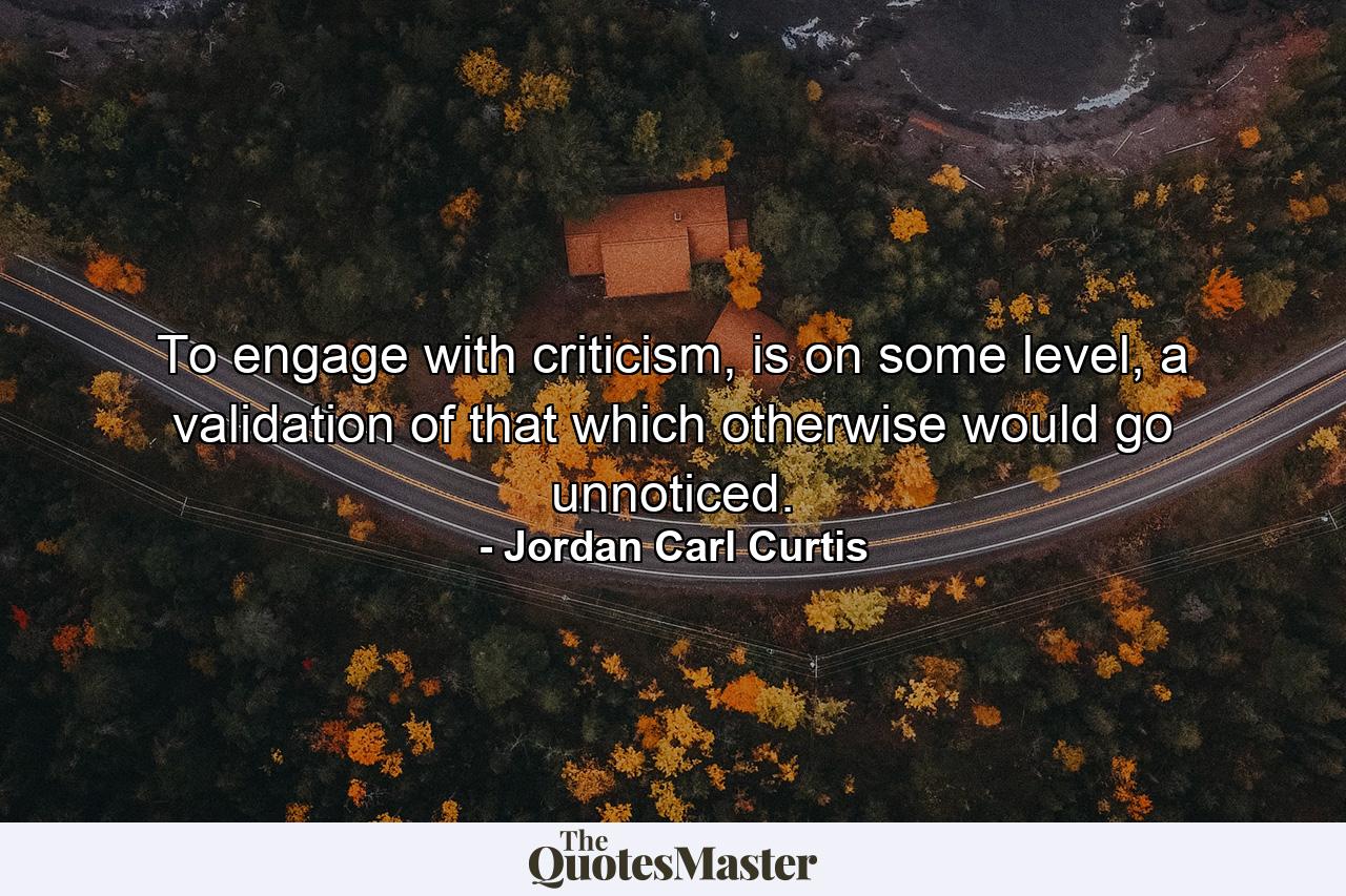 To engage with criticism, is on some level, a validation of that which otherwise would go unnoticed. - Quote by Jordan Carl Curtis