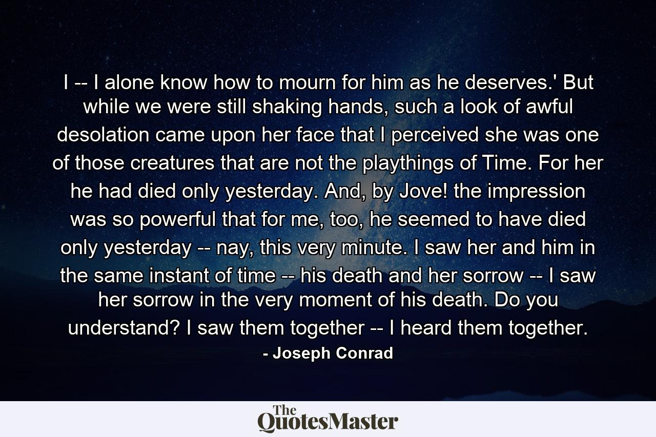 I -- I alone know how to mourn for him as he deserves.' But while we were still shaking hands, such a look of awful desolation came upon her face that I perceived she was one of those creatures that are not the playthings of Time. For her he had died only yesterday. And, by Jove! the impression was so powerful that for me, too, he seemed to have died only yesterday -- nay, this very minute. I saw her and him in the same instant of time -- his death and her sorrow -- I saw her sorrow in the very moment of his death. Do you understand? I saw them together -- I heard them together. - Quote by Joseph Conrad