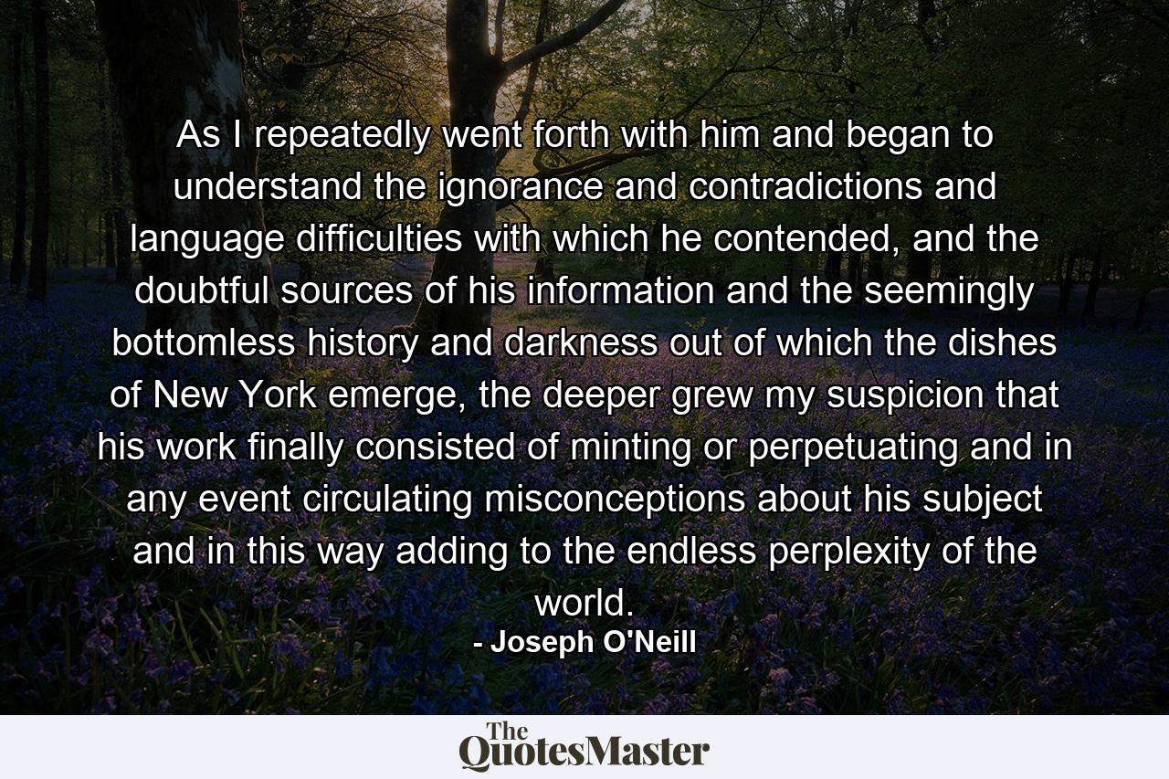 As I repeatedly went forth with him and began to understand the ignorance and contradictions and language difficulties with which he contended, and the doubtful sources of his information and the seemingly bottomless history and darkness out of which the dishes of New York emerge, the deeper grew my suspicion that his work finally consisted of minting or perpetuating and in any event circulating misconceptions about his subject and in this way adding to the endless perplexity of the world. - Quote by Joseph O'Neill