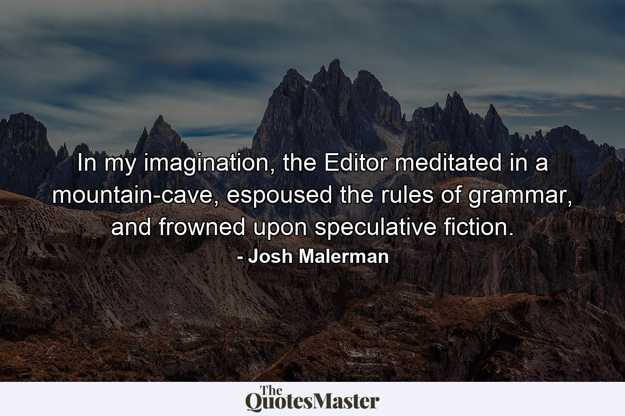 In my imagination, the Editor meditated in a mountain-cave, espoused the rules of grammar, and frowned upon speculative fiction. - Quote by Josh Malerman